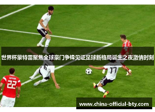 世界杯蒙特雷聚焦全球豪门争锋见证足球新格局诞生之夜激情时刻