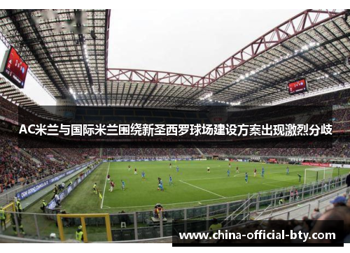 AC米兰与国际米兰围绕新圣西罗球场建设方案出现激烈分歧