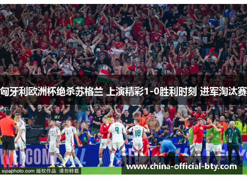 匈牙利欧洲杯绝杀苏格兰 上演精彩1-0胜利时刻 进军淘汰赛 匈牙利欧洲杯绝杀苏格兰 上演精彩1-0胜利时刻 进军淘汰赛