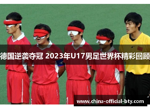 德国逆袭夺冠 2023年U17男足世界杯精彩回顾 德国逆袭夺冠 2023年U17男足世界杯精彩回顾