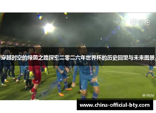 穿越时空的绿茵之路探索二零二六年世界杯的历史回望与未来图景 穿越时空的绿茵之路探索二零二六年世界杯的历史回望与未来图景