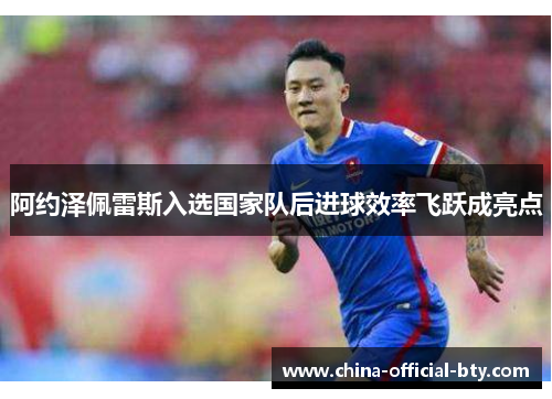 阿约泽佩雷斯入选国家队后进球效率飞跃成亮点 阿约泽佩雷斯入选国家队后进球效率飞跃成亮点