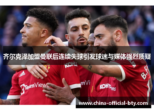 齐尔克泽加盟曼联后连续失球引发球迷与媒体强烈质疑